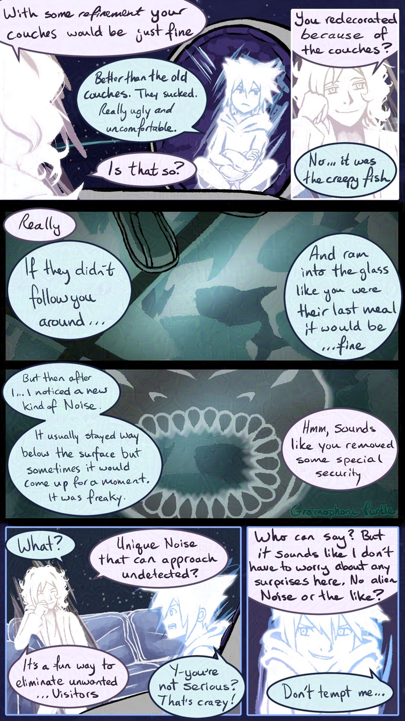 Comic page 3 of 3 of Composer Neku showing a parallel world Joshua his Dead God's Pad. Joshua says "With some refinement your couches would be just fine." Neku bites back, " Better than the old couches. They sucked. Really ugly and uncomfortable."

Joshua asks, "Is that so? You redecorated because of the couches?" and Neku explains, "No...it was the creepy fish. If they didn't follow you around...And ram into the glass like you were their last meal it would be...fine. But then after I...I noticed a new kind of Noise. It usually stayed way below the surface but sometimes it would come up for a moment. It was freaky."

Joshua comments, "Hmm, sounds like you removed some special security. Unique Noise that can approach undetected? It's a fun way to eliminate unwanted...Visitors." Neku exclaims, "Y-you're not serious? That's crazy!"

Joshua continues. "Who can say? But it sounds like I don't have to worry about any surprises here. No alien Noise or the like?" Neku jokes back, "Don't tempt me..."