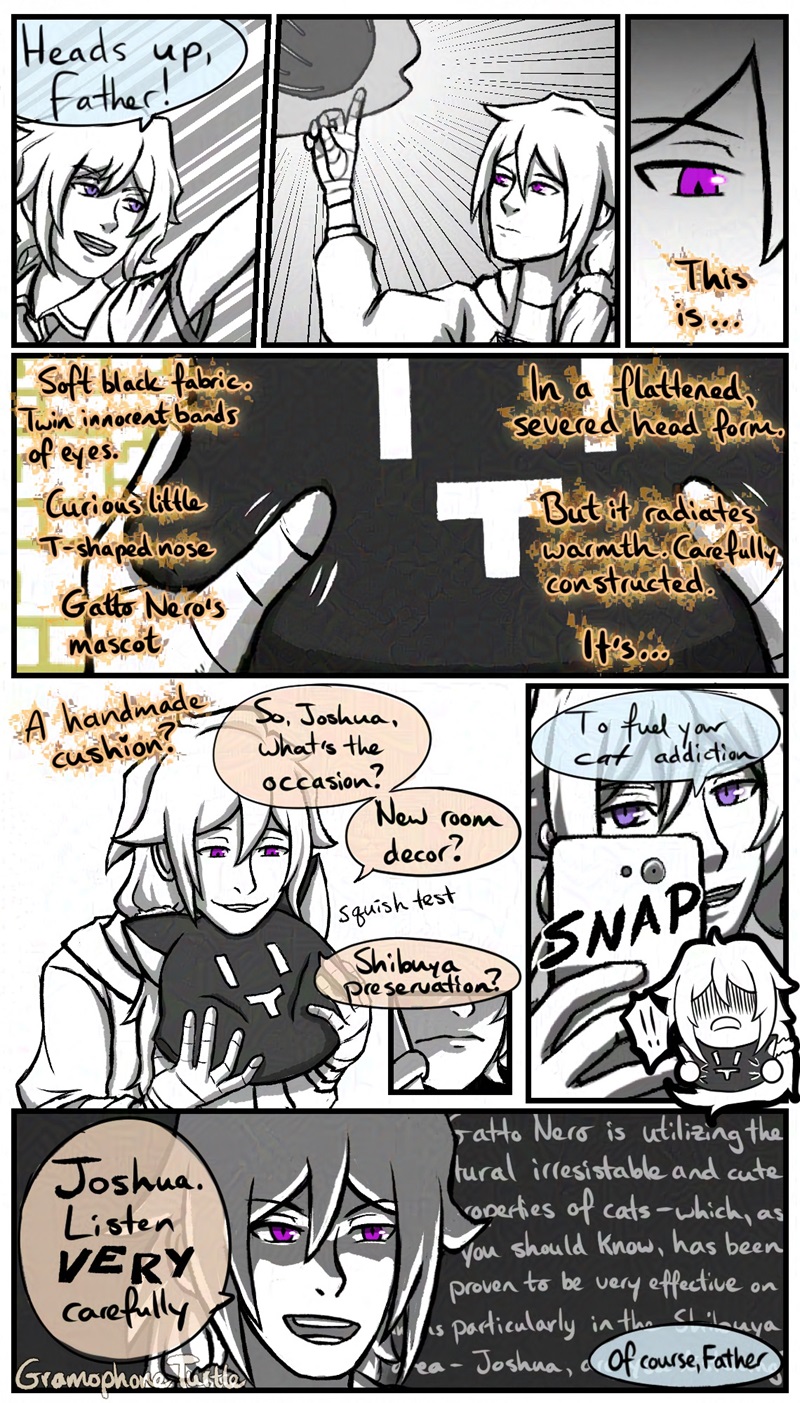Comic of Joshua from NEO: The World Ends With You, giving Father, an Original Character, a gift. Joshua throws something, saying "Heads up, Father!" 

Father catches it using telekinetic powers with a single finger raised. He studies the cushion & thinks "This is...Soft black fabric. Twin innocent bands of eyes. Curious little T shaped nose. Gatto Nero's mascot." He rubs the fabric. "In a flattened, severed head form. But it radiates warmth. Carefully constructed. It's..." He tucks the cushion under his chin as he concludes in his thoughts: "A handmade cushion?" with the dotted "i" of "cushion" as a heart. He squishes the cushion as he asks Joshua. "So, Joshua, what's the occasion? New room decor? Shibuya preservation?"

Joshua frowns and grips his phone at the words "Shibuya preservation." Then he smiles and snaps a picture of Father with the cushion and says "To fuel you cat addiction". A chibi Father stretches the cushion and then says, "Joshua, listen VERY carefully" as he lectures Joshua. Joshua responds with "Of course, Father."